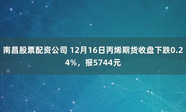 南昌股票配资公司 12月16日丙烯期货收盘下跌0.24%，报5744元