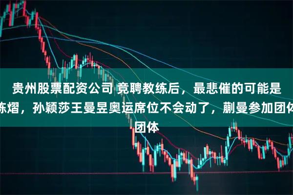 贵州股票配资公司 竞聘教练后，最悲催的可能是陈熠，孙颖莎王曼昱奥运席位不会动了，蒯曼参加团体