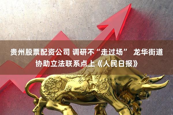 贵州股票配资公司 调研不“走过场”  龙华街道协助立法联系点上《人民日报》