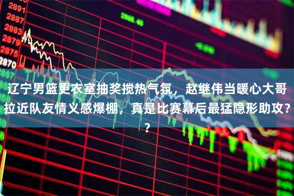 辽宁男篮更衣室抽奖搅热气氛，赵继伟当暖心大哥拉近队友情义感爆棚，真是比赛幕后最猛隐形助攻？