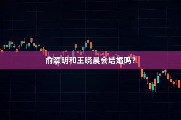 俞灏明和王晓晨会结婚吗?