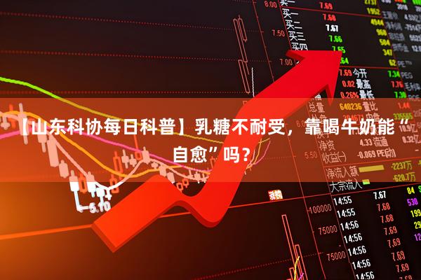 【山东科协每日科普】乳糖不耐受，靠喝牛奶能“自愈”吗？