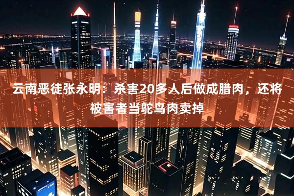 云南恶徒张永明：杀害20多人后做成腊肉，还将被害者当鸵鸟肉卖掉