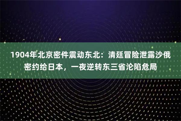 1904年北京密件震动东北：清廷冒险泄露沙俄密约给日本，一夜逆转东三省沦陷危局